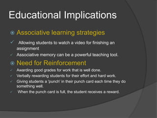 Educational Implications
 Associative learning strategies
 Allowing students to watch a video for finishing an
assignment
 Associative memory can be a powerful teaching tool.
 Need for Reinforcement
 Awarding good grades for work that is well done.
 Verbally rewarding students for their effort and hard work.
 Giving students a 'punch' in their punch card each time they do
something well.
 When the punch card is full, the student receives a reward.
 