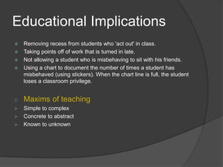 Educational Implications
 Removing recess from students who 'act out' in class.
 Taking points off of work that is turned in late.
 Not allowing a student who is misbehaving to sit with his friends.
 Using a chart to document the number of times a student has
misbehaved (using stickers). When the chart line is full, the student
loses a classroom privilege.
o Maxims of teaching
 Simple to complex
 Concrete to abstract
 Known to unknown
 