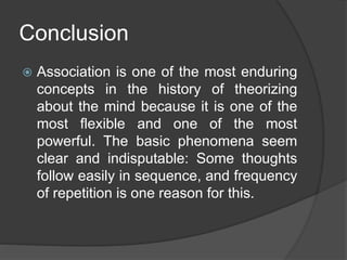 Conclusion
 Association is one of the most enduring
concepts in the history of theorizing
about the mind because it is one of the
most flexible and one of the most
powerful. The basic phenomena seem
clear and indisputable: Some thoughts
follow easily in sequence, and frequency
of repetition is one reason for this.
 