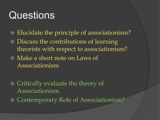 Questions
 Elucidate the principle of associationism?
 Discuss the contributions of learning
theorists with respect to associationism?
 Make a short note on Laws of
Associationism
 Critically evaluate the theory of
Associationism.
 Contemporary Role of Associationism?
 