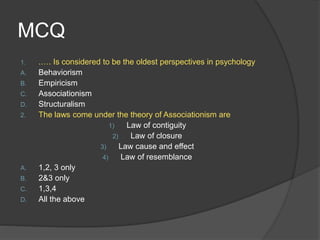 MCQ
1. .…. Is considered to be the oldest perspectives in psychology
A. Behaviorism
B. Empiricism
C. Associationism
D. Structuralism
2. The laws come under the theory of Associationism are
1) Law of contiguity
2) Law of closure
3) Law cause and effect
4) Law of resemblance
A. 1,2, 3 only
B. 2&3 only
C. 1,3,4
D. All the above
 