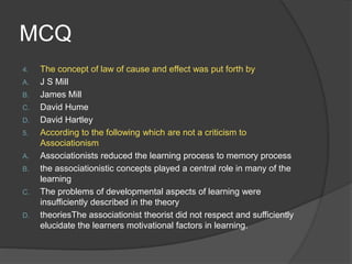MCQ
4. The concept of law of cause and effect was put forth by
A. J S Mill
B. James Mill
C. David Hume
D. David Hartley
5. According to the following which are not a criticism to
Associationism
A. Associationists reduced the learning process to memory process
B. the associationistic concepts played a central role in many of the
learning
C. The problems of developmental aspects of learning were
insufficiently described in the theory
D. theoriesThe associationist theorist did not respect and sufficiently
elucidate the learners motivational factors in learning.
 
