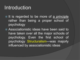 Introduction
 It is regarded to be more of a principle
rather than being a proper school of
psychology
 Associationistic ideas have been said to
have taken over all the major schools of
psychology. Even the first school of
psychology Structuralism—was majorly
influenced by associationistic ideas
 