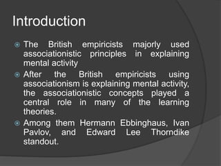 Introduction
 The British empiricists majorly used
associationistic principles in explaining
mental activity
 After the British empiricists using
associationism is explaining mental activity,
the associationistic concepts played a
central role in many of the learning
theories.
 Among them Hermann Ebbinghaus, Ivan
Pavlov, and Edward Lee Thorndike
standout.
 