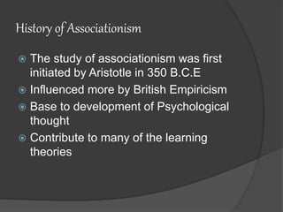 History of Associationism
 The study of associationism was first
initiated by Aristotle in 350 B.C.E
 Influenced more by British Empiricism
 Base to development of Psychological
thought
 Contribute to many of the learning
theories
 