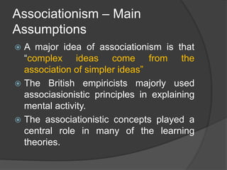 Associationism – Main
Assumptions
 A major idea of associationism is that
“complex ideas come from the
association of simpler ideas”
 The British empiricists majorly used
associasionistic principles in explaining
mental activity.
 The associationistic concepts played a
central role in many of the learning
theories.
 