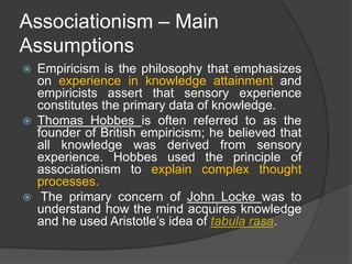 Associationism – Main
Assumptions
 Empiricism is the philosophy that emphasizes
on experience in knowledge attainment and
empiricists assert that sensory experience
constitutes the primary data of knowledge.
 Thomas Hobbes is often referred to as the
founder of British empiricism; he believed that
all knowledge was derived from sensory
experience. Hobbes used the principle of
associationism to explain complex thought
processes.
 The primary concern of John Locke was to
understand how the mind acquires knowledge
and he used Aristotle’s idea of tabula rasa.
 