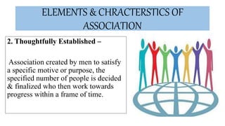 ELEMENTS & CHRACTERSTICS OF
ASSOCIATION
2. Thoughtfully Established –
Association created by men to satisfy
a specific motive or purpose, the
specified number of people is decided
& finalized who then work towards
progress within a frame of time.
 