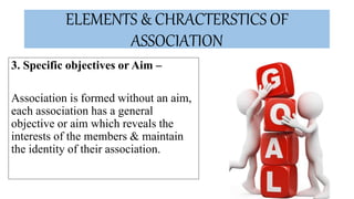 ELEMENTS & CHRACTERSTICS OF
ASSOCIATION
3. Specific objectives or Aim –
Association is formed without an aim,
each association has a general
objective or aim which reveals the
interests of the members & maintain
the identity of their association.
 