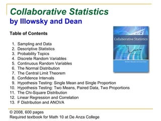 Collaborative Statistics  by Illowsky and Dean Table of Contents 1.  Sampling and Data 2.  Descriptive Statistics 3.  Probability Topics 4.  Discrete Random Variables 5.  Continuous Random Variables 6.  The Normal Distribution 7.  The Central Limit Theorem 8.  Confidence Intervals 9.  Hypothesis Testing: Single Mean and Single Proportion 10.  Hypothesis Testing: Two Means, Paired Data, Two Proportions 11.  The Chi-Square Distribution 12.  Linear Regression and Correlation 13.  F Distribution and ANOVA © 2008, 600 pages Required textbook   for Math 10 at De Anza College 