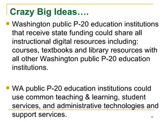 Crazy Big Ideas…. Washington public P-20 education institutions that receive state funding could share all instructional digital resources including: courses, textbooks and library resources with all other Washington public P-20 education institutions. WA public P-20 education institutions could use common teaching & learning, student services, and administrative technologies and support services. 
