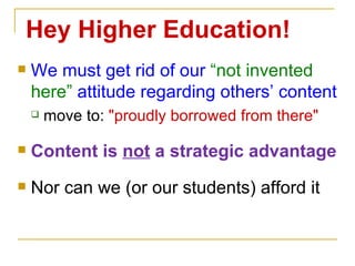 We must get rid of our  “not invented here”  attitude regarding others’ content move to:  "proudly borrowed from there" Content is  not  a strategic advantage Nor can we (or our students) afford it Hey Higher Education! 