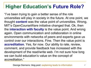 Higher Education’s  Future Role? “ I’ve been trying to gain a better sense of the role universities will play in society in the future. At one point, we thought  content  was the value point of universities. Wrong. MIT’s OpenCourseWare initiative changed that. Ok, then the  interaction with faculty  is the value point. And wrong again. Open communication and collaboration in online environments with networks of peers and experts gave us control over our interactions. Fine. Then the value point is  accreditation . Yes, for now. Our ability to rate, review, comment, and provide feedback has increased with the development of the read/write web. I’m not sure how long we can build education’s value on the concept of accreditation.” George Siemens: blog post:  explaining leads to information 