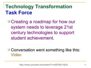 Technology Transformation Task Force Creating a roadmap for how our system needs to leverage 21st century technologies to support student achievement. Conversation went something like this:  Video http://www.youtube.com/watch?v=e50YBu14j3U  