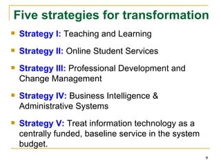 Strategy I:  Teaching and Learning Strategy II:  Online Student Services Strategy III:  Professional Development and Change Management Strategy IV:  Business Intelligence & Administrative Systems Strategy V:  Treat information technology as a centrally funded, baseline service in the system budget. Five strategies for transformation 