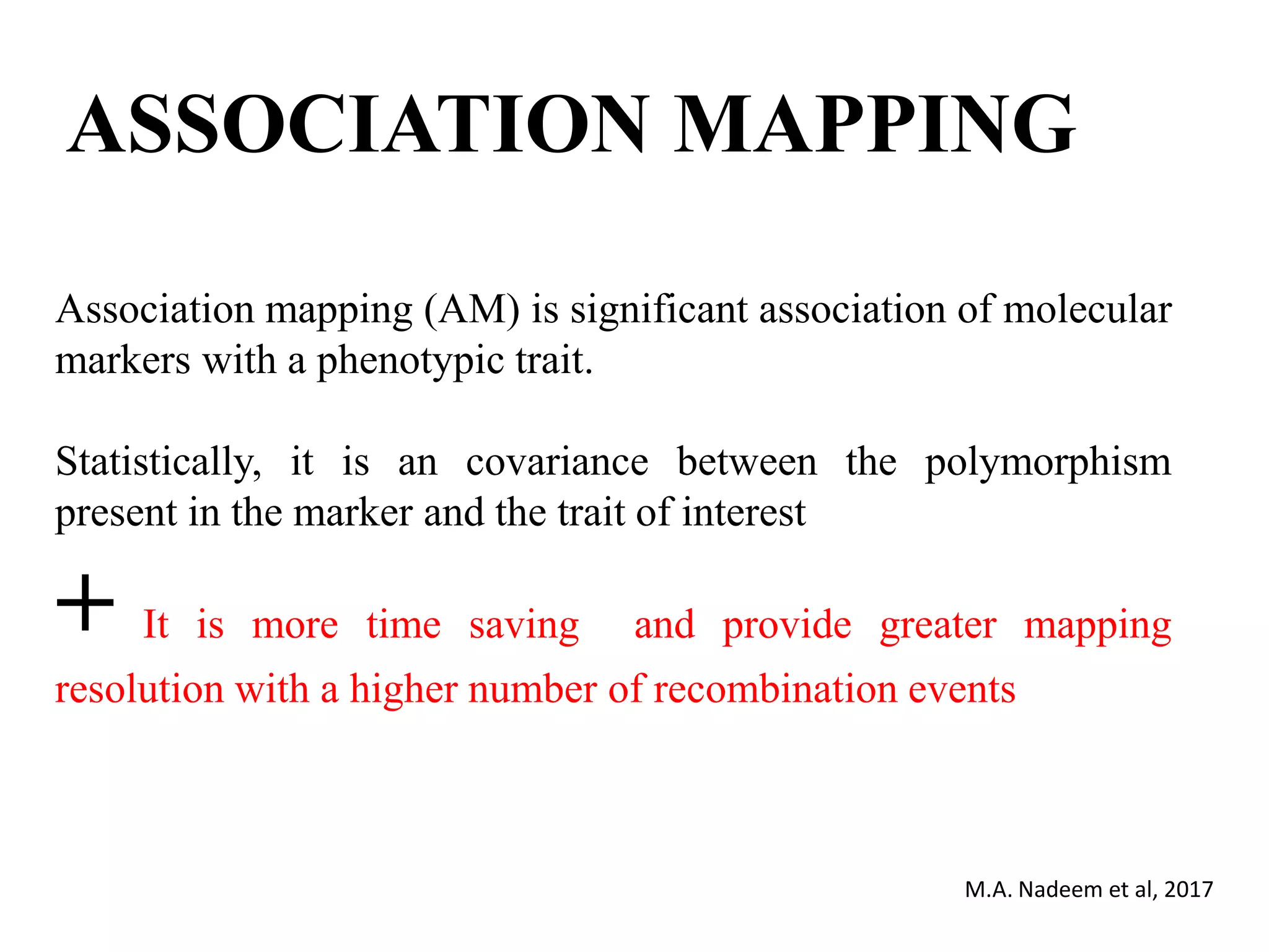 ASSOCIATION MAPPING
Association mapping (AM) is significant association of molecular
markers with a phenotypic trait.
Statistically, it is an covariance between the polymorphism
present in the marker and the trait of interest
+ It is more time saving and provide greater mapping
resolution with a higher number of recombination events
M.A. Nadeem et al, 2017
 