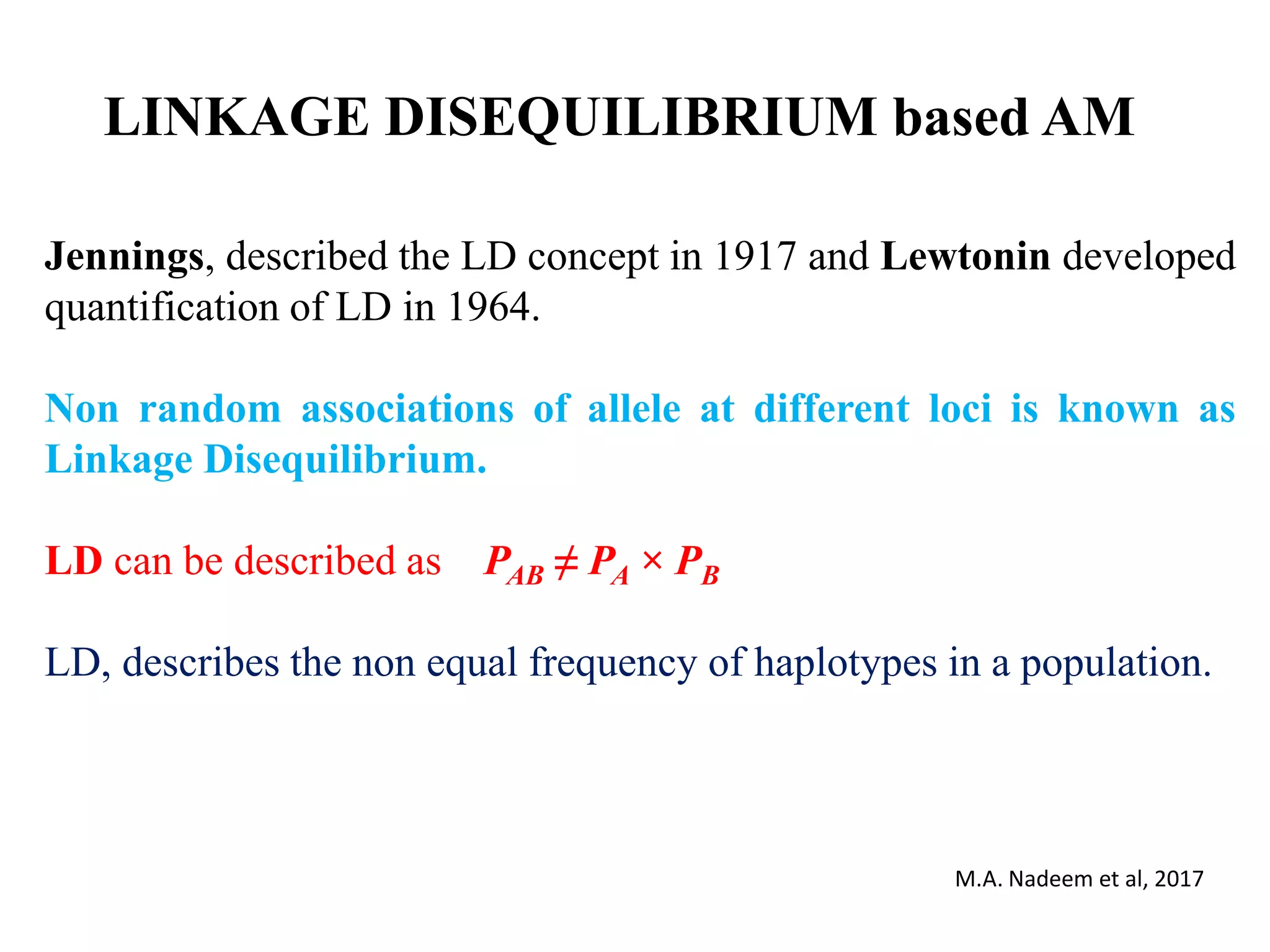 LINKAGE DISEQUILIBRIUM based AM
Jennings, described the LD concept in 1917 and Lewtonin developed
quantification of LD in 1964.
Non random associations of allele at different loci is known as
Linkage Disequilibrium.
LD can be described as PAB ≠ PA × PB
LD, describes the non equal frequency of haplotypes in a population.
M.A. Nadeem et al, 2017
 