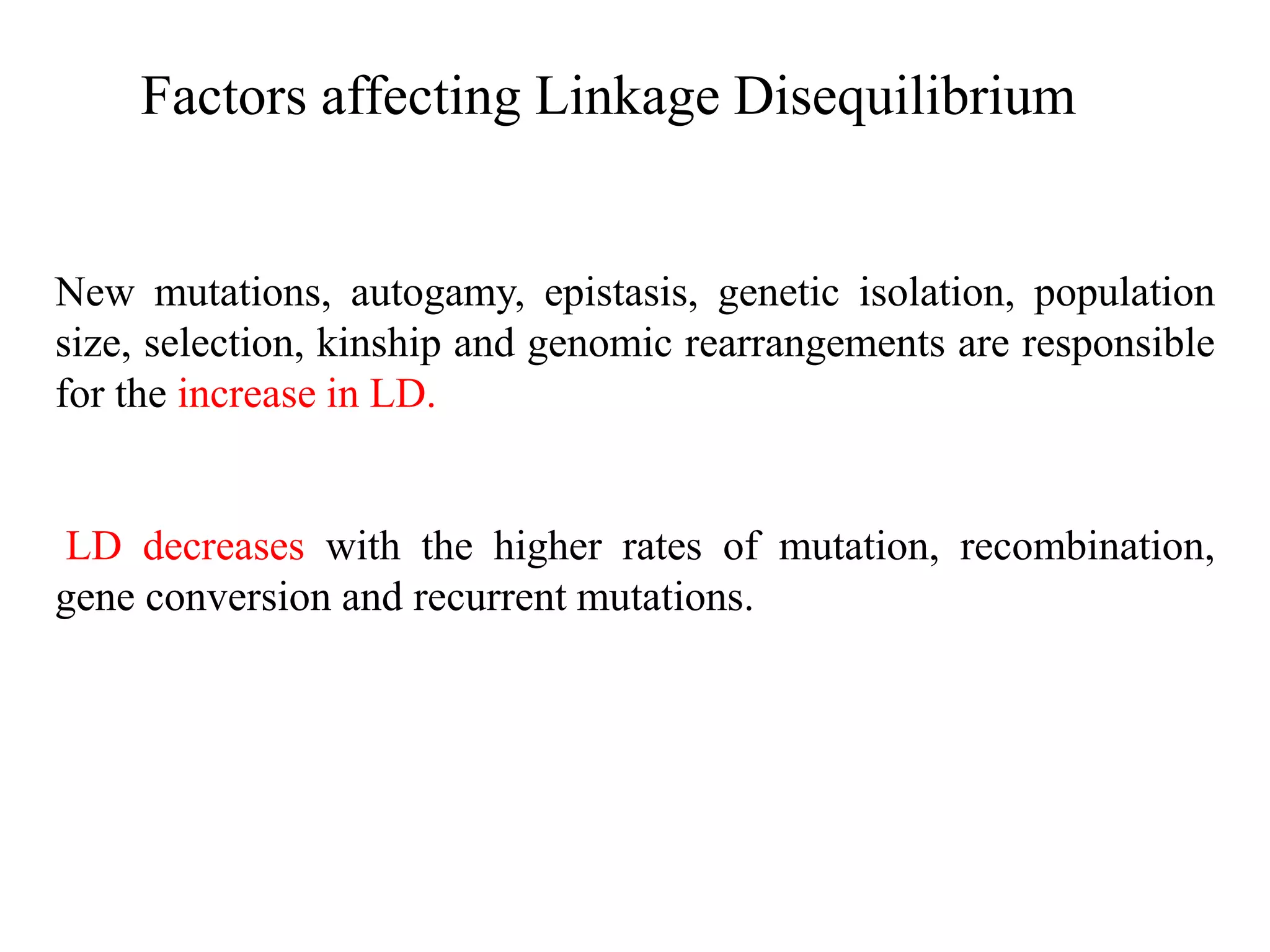 Factors affecting Linkage Disequilibrium
New mutations, autogamy, epistasis, genetic isolation, population
size, selection, kinship and genomic rearrangements are responsible
for the increase in LD.
LD decreases with the higher rates of mutation, recombination,
gene conversion and recurrent mutations.
 