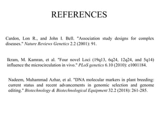 Ikram, M. Kamran, et al. "Four novel Loci (19q13, 6q24, 12q24, and 5q14)
influence the microcirculation in vivo." PLoS genetics 6.10 (2010): e1001184.
Cardon, Lon R., and John I. Bell. "Association study designs for complex
diseases." Nature Reviews Genetics 2.2 (2001): 91.
Nadeem, Muhammad Azhar, et al. "DNA molecular markers in plant breeding:
current status and recent advancements in genomic selection and genome
editing." Biotechnology & Biotechnological Equipment 32.2 (2018): 261-285.
REFERENCES
 