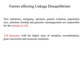 Factors affecting Linkage Disequilibrium
New mutations, autogamy, epistasis, genetic isolation, population
size, selection, kinship and genomic rearrangements are responsible
for the increase in LD.
LD decreases with the higher rates of mutation, recombination,
gene conversion and recurrent mutations.
 