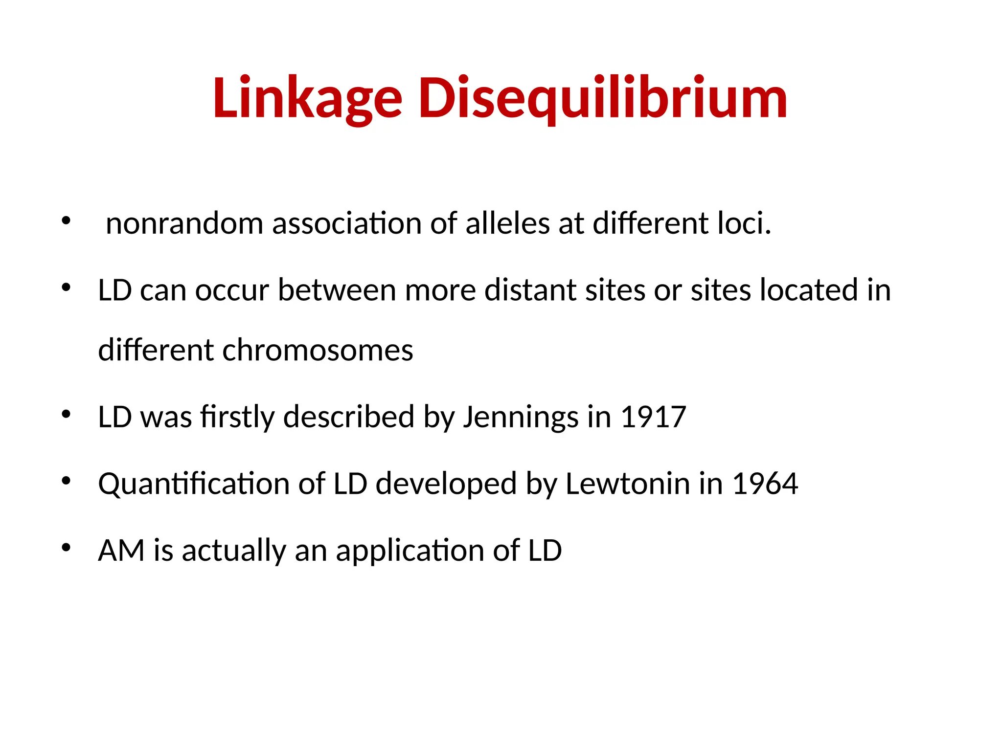 Linkage Disequilibrium
• nonrandom association of alleles at different loci.
• LD can occur between more distant sites or sites located in
different chromosomes
• LD was firstly described by Jennings in 1917
• Quantification of LD developed by Lewtonin in 1964
• AM is actually an application of LD
 