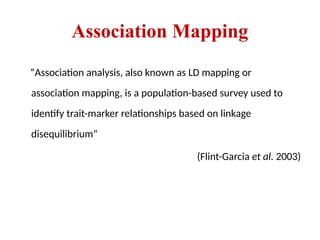 Association Mapping
“Association analysis, also known as LD mapping or
association mapping, is a population-based survey used to
identify trait-marker relationships based on linkage
disequilibrium”
(Flint-Garcia et al. 2003)
 