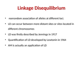 Linkage Disequilibrium
• nonrandom association of alleles at different loci.
• LD can occur between more distant sites or sites located in
different chromosomes
• LD was firstly described by Jennings in 1917
• Quantification of LD developed by Lewtonin in 1964
• AM is actually an application of LD
 
