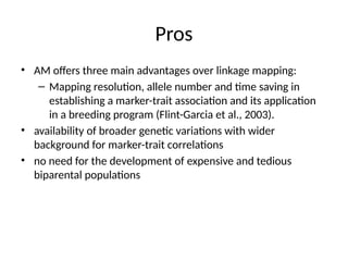 Pros
• AM offers three main advantages over linkage mapping:
– Mapping resolution, allele number and time saving in
establishing a marker-trait association and its application
in a breeding program (Flint-Garcia et al., 2003).
• availability of broader genetic variations with wider
background for marker-trait correlations
• no need for the development of expensive and tedious
biparental populations
 
