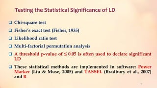 Testing the Statistical Significance of LD
 Chi-square test
 Fisher’s exact test (Fisher, 1935)
 Likelihood ratio test
 Multi-factorial permutation analysis
 A threshold p-value of ≤ 0.05 is often used to declare significant
LD
 These statistical methods are implemented in software: Power
Marker (Liu & Muse, 2005) and TASSEL (Bradbury et al., 2007)
and R
17
 