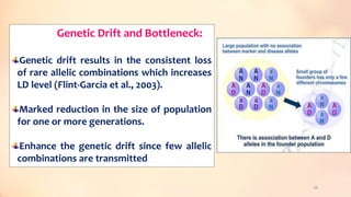 Genetic Drift and Bottleneck:
Genetic drift results in the consistent loss
of rare allelic combinations which increases
LD level (Flint-Garcia et al., 2003).
Marked reduction in the size of population
for one or more generations.
Enhance the genetic drift since few allelic
combinations are transmitted
25
 