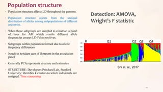Population structure
• Population structure affects LD throughout the genome.
• Population structure occurs from the unequal
distribution of alleles among subpopulations of different
ancestries.
• When these subgroups are sampled to construct a panel
of lines for AM which results different allele
frequencies creates LD-False positives.
• Subgroups within population formed due to allelic
frequency differences
• Needs to be taken care of if present in the association
panel
• Generally PCA represents structure and estimates
• STRUCTURE: Developers Pritchard Lab, Stanford
University: Identifies k clusters to which individuals are
assigned: Time consuming
29
Shi et. al., 2017
Detection: AMOVA,
Wright’s F statistic
 