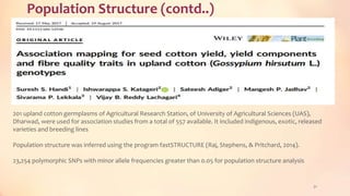 Population Structure (contd..)
31
201 upland cotton germplasms of Agricultural Research Station, of University of Agricultural Sciences (UAS),
Dharwad, were used for association studies from a total of 557 available. It included indigenous, exotic, released
varieties and breeding lines
Population structure was inferred using the program fastSTRUCTURE (Raj, Stephens, & Pritchard, 2014).
23,254 polymorphic SNPs with minor allele frequencies greater than 0.05 for population structure analysis
 