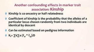 θ Kinship is co-ancestry or half relatedness
θ Coefficient of kinship is the probability that the alleles of a
particular locus chosen randomly from two individuals are
identical by descent
θ Can be estimated based on pedigree information
θ Kf= ∑k∑a (fai * faj)/D
33
Another confounding effects in marker trait
association: Kinship
 