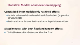 Statistical Models of association mapping
Generalized linear models: only has fixed effects
θInclude naïve models and models with fixed effect (population
structure (Q))
θTrait=Markers + Error or Trait=Markers + Population str+ Error
Mixed models: With both fixed and random effects
θ Trait=Markers + Population str+ Kinship+ Error
37
 