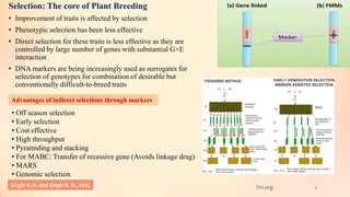4
Selection: The core of Plant Breeding
• Improvement of traits is affected by selection
• Phenotypic selection has been less effective
• Direct selection for these traits is less effective as they are
controlled by large number of genes with substantial G×E
interaction
• DNA markers are being increasingly used as surrogates for
selection of genotypes for combination of desirable but
conventionally difficult-to-breed traits
Advantages of indirect selections through markers
• Off season selection
• Early selection
• Cost effective
• High throughput
• Pyramiding and stacking
• For MABC: Transfer of recessive gene (Avoids linkage drag)
• MARS
• Genomic selection
Singh A. K. and Singh B. D., 2015 Irri.org
 