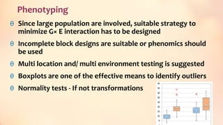 Phenotyping
θ Since large population are involved, suitable strategy to
minimize G× E interaction has to be designed
θ Incomplete block designs are suitable or phenomics should
be used
θ Multi location and/ multi environment testing is suggested
θ Boxplots are one of the effective means to identify outliers
θ Normality tests - If not transformations
44
 