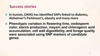 Success stories
θ In human, GWAS has identified SNPs linked to diabetes,
Alzheimer’s Parkinson’s, obesity and many more
θ Phenotypic variation in flowering time, endosperm
color, starch production, maysin and chlorogenic acid
accumulation, cell wall digestibility, and forage quality
were associated using SNP markers of candidate
genes
45
 