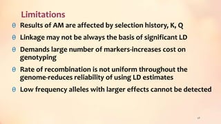 Limitations
θ Results of AM are affected by selection history, K, Q
θ Linkage may not be always the basis of significant LD
θ Demands large number of markers-increases cost on
genotyping
θ Rate of recombination is not uniform throughout the
genome-reduces reliability of using LD estimates
θ Low frequency alleles with larger effects cannot be detected
48
 