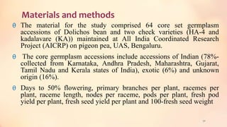 Materials and methods
θ The material for the study comprised 64 core set germplasm
accessions of Dolichos bean and two check varieties (HA-4 and
kadalavare (KA)) maintained at All India Coordinated Research
Project (AICRP) on pigeon pea, UAS, Bengaluru.
θ The core germplasm accessions include accessions of Indian (78%-
collected from Karnataka, Andhra Pradesh, Maharashtra, Gujarat,
Tamil Nadu and Kerala states of India), exotic (6%) and unknown
origin (16%).
θ Days to 50% flowering, primary branches per plant, racemes per
plant, raceme length, nodes per raceme, pods per plant, fresh pod
yield per plant, fresh seed yield per plant and 100-fresh seed weight
50
 