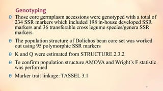 Genotyping
θ Those core germplasm accessions were genotyped with a total of
234 SSR markers which included 198 in-house developed SSR
markers and 36 transferable cross legume species/genera SSR
markers.
θ The population structure of Dolichos bean core set was worked
out using 95 polymorphic SSR markers
θ K and Q were estimated from STRUCTURE 2.3.2
θ To confirm population structure AMOVA and Wright’s F statistic
was performed
θ Marker trait linkage: TASSEL 3.1
51
 