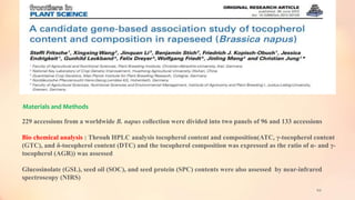 60
Materials and Methods
229 accessions from a worldwide B. napus collection were divided into two panels of 96 and 133 accessions
Bio chemical analysis : Throuh HPLC analysis tocopherol content and composition(ATC, γ-tocopherol content
(GTC), and δ-tocopherol content (DTC) and the tocopherol composition was expressed as the ratio of α- and γ-
tocopherol (AGR)) was assessed
Glucosinolate (GSL), seed oil (SOC), and seed protein (SPC) contents were also assessed by near-infrared
spectroscopy (NIRS)
 