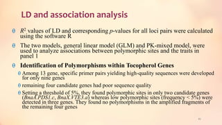 LD and association analysis
θ R2 values of LD and corresponding p-values for all loci pairs were calculated
using the software R
θ The two models, general linear model (GLM) and PK-mixed model, were
used to analyze associations between polymorphic sites and the traits in
panel 1
θ Identification of Polymorphisms within Tocopherol Genes
θ Among 13 gene, specific primer pairs yielding high-quality sequences were developed
for only nine genes
θ remaining four candidate genes had poor sequence quality
θ Setting a threshold of 5%, they found polymorphic sites in only two candidate genes
(BnaA.PDS1.c, BnaX.VTE3.a) whereas low polymorphic sites (frequency < 5%) were
detected in three genes. They found no polymorphisms in the amplified fragments of
the remaining four genes
62
 
