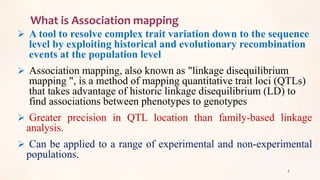 What is Association mapping
 A tool to resolve complex trait variation down to the sequence
level by exploiting historical and evolutionary recombination
events at the population level
 Association mapping, also known as "linkage disequilibrium
mapping ", is a method of mapping quantitative trait loci (QTLs)
that takes advantage of historic linkage disequilibrium (LD) to
find associations between phenotypes to genotypes
 Greater precision in QTL location than family-based linkage
analysis.
 Can be applied to a range of experimental and non-experimental
populations.
8
 