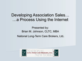 Developing Association Sales… …a Process Using the Internet Presented by:  Brian M. Johnson, CLTC, MBA  National Long-Term Care Brokers, Ltd . 