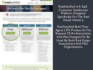 RealSatisﬁed Is A SaaS
Customer Satisfaction
Platform Designed
Speciﬁcally For The Real
Estate Industry.
RealSatisﬁed Built Their
Agent LITE Product At The
Request Of An Association,
And Was Designed To Be
Used By Both Real Estate
Associations And MLS
Organizations.
 