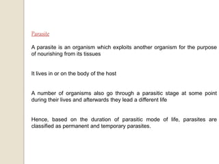 A parasite is an organism which exploits another organism for the purpose
of nourishing from its tissues
It lives in or on the body of the host
A number of organisms also go through a parasitic stage at some point
during their lives and afterwards they lead a different life
Hence, based on the duration of parasitic mode of life, parasites are
classified as permanent and temporary parasites.
 