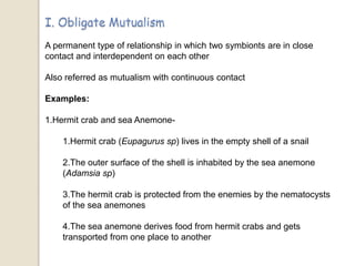 A permanent type of relationship in which two symbionts are in close
contact and interdependent on each other
Also referred as mutualism with continuous contact
Examples:
1.Hermit crab and sea Anemone-
1.Hermit crab (Eupagurus sp) lives in the empty shell of a snail
2.The outer surface of the shell is inhabited by the sea anemone
(Adamsia sp)
3.The hermit crab is protected from the enemies by the nematocysts
of the sea anemones
4.The sea anemone derives food from hermit crabs and gets
transported from one place to another
 