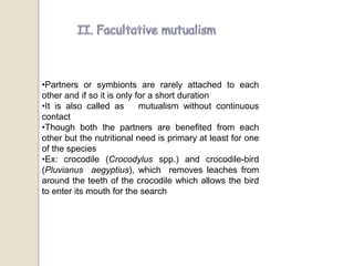 •Partners or symbionts are rarely attached to each
other and if so it is only for a short duration
•It is also called as mutualism without continuous
contact
•Though both the partners are benefited from each
other but the nutritional need is primary at least for one
of the species
•Ex: crocodile (Crocodylus spp.) and crocodile-bird
(Pluvianus aegyptius), which removes leaches from
around the teeth of the crocodile which allows the bird
to enter its mouth for the search
 