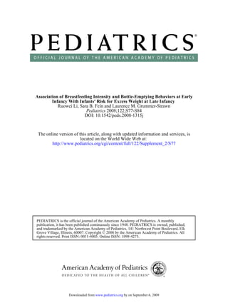 Association of Breastfeeding Intensity and Bottle-Emptying Behaviors at Early
        Infancy With Infants' Risk for Excess Weight at Late Infancy
           Ruowei Li, Sara B. Fein and Laurence M. Grummer-Strawn
                         Pediatrics 2008;122;S77-S84
                         DOI: 10.1542/peds.2008-1315j



 The online version of this article, along with updated information and services, is
                        located on the World Wide Web at:
        http://www.pediatrics.org/cgi/content/full/122/Supplement_2/S77




PEDIATRICS is the official journal of the American Academy of Pediatrics. A monthly
publication, it has been published continuously since 1948. PEDIATRICS is owned, published,
and trademarked by the American Academy of Pediatrics, 141 Northwest Point Boulevard, Elk
Grove Village, Illinois, 60007. Copyright © 2008 by the American Academy of Pediatrics. All
rights reserved. Print ISSN: 0031-4005. Online ISSN: 1098-4275.




                   Downloaded from www.pediatrics.org by on September 6, 2009
 