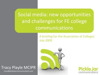 Social media: new opportunities
                 and challenges for FE college
                        communications
                                     A briefing for the Association of Colleges
                                     July 2009




Tracy Playle MCIPR
 tracy@picklejarcommunications.com
 